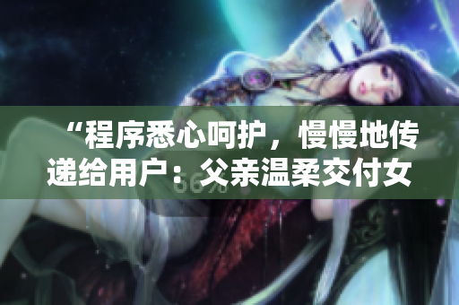 “程序悉心呵護(hù)，慢慢地傳遞給用戶：父親溫柔交付女兒”