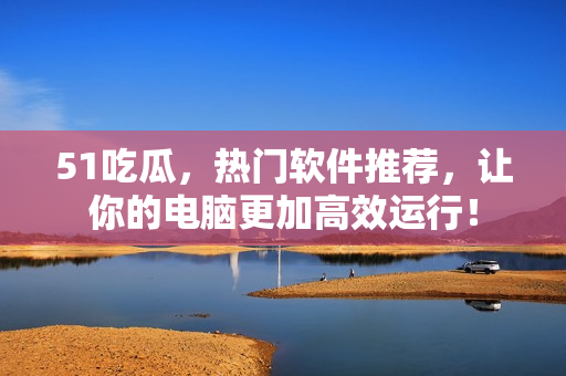 51吃瓜，熱門軟件推薦，讓你的電腦更加高效運(yùn)行！