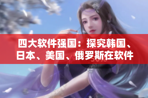 四大軟件強(qiáng)國：探究韓國、日本、美國、俄羅斯在軟件行業(yè)的競爭優(yōu)勢