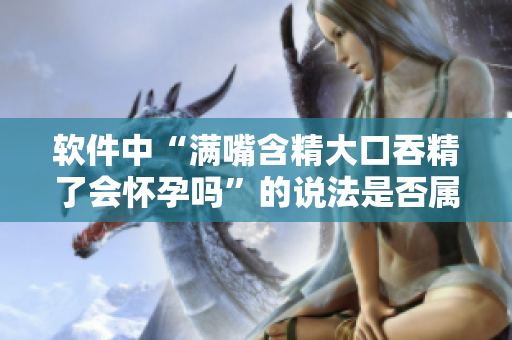 軟件中“滿嘴含精大口吞精了會懷孕嗎”的說法是否屬實？