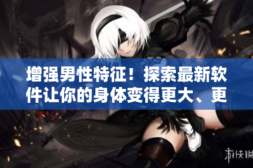 增強(qiáng)男性特征！探索最新軟件讓你的身體變得更大、更粗、更長(zhǎng)！
