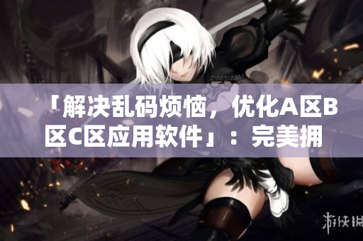 「解決亂碼煩惱，優(yōu)化A區(qū)B區(qū)C區(qū)應(yīng)用軟件」：完美擁抱高效編輯工作！