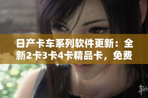 日產(chǎn)卡車系列軟件更新：全新2卡3卡4卡精品卡，免費(fèi)下載。