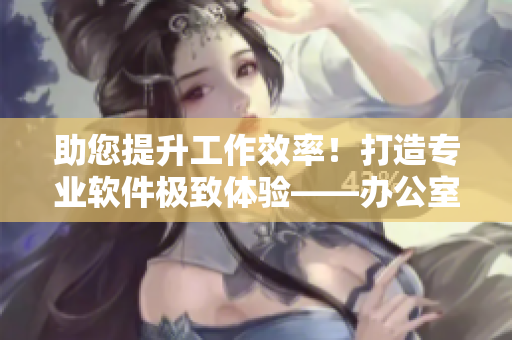 助您提升工作效率！打造專業(yè)軟件極致體驗(yàn)——辦公室必備軟件推薦