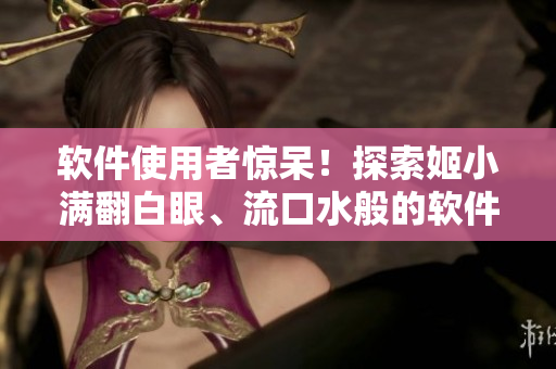 軟件使用者驚呆！探索姬小滿翻白眼、流口水般的軟件使用體驗