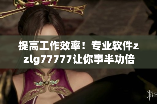 提高工作效率！專業(yè)軟件zzlg77777讓你事半功倍