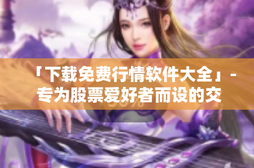 「下載免費行情軟件大全」- 專為股票愛好者而設的交易數(shù)據(jù)工具匯編