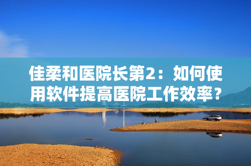 佳柔和醫(yī)院長(zhǎng)第2：如何使用軟件提高醫(yī)院工作效率？