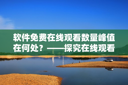 軟件免費在線觀看數(shù)量峰值在何處？——探究在線觀看軟件流行熱度