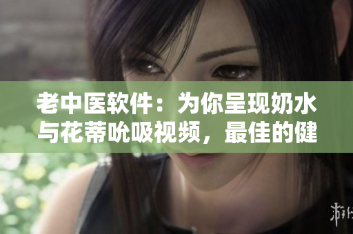 老中醫(yī)軟件：為你呈現(xiàn)奶水與花蒂吮吸視頻，最佳的健康護理體驗