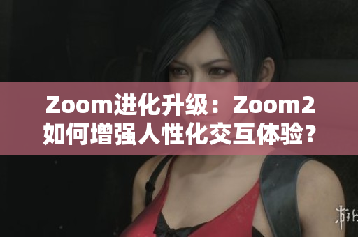 Zoom進(jìn)化升級(jí)：Zoom2如何增強(qiáng)人性化交互體驗(yàn)？