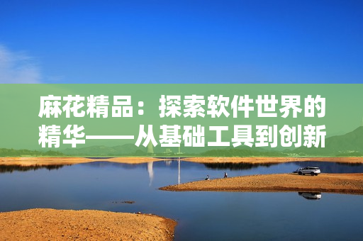 麻花精品：探索軟件世界的精華——從基礎(chǔ)工具到創(chuàng)新應(yīng)用的全面評(píng)測(cè)和指南