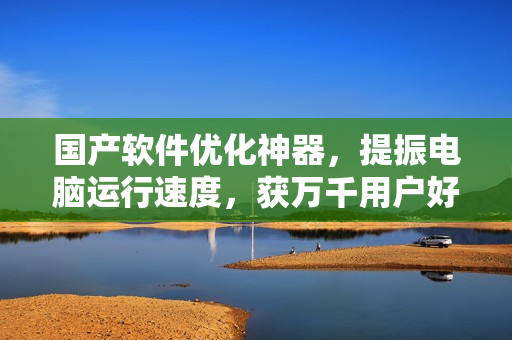 國(guó)產(chǎn)軟件優(yōu)化神器，提振電腦運(yùn)行速度，獲萬千用戶好評(píng)！