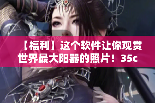 【福利】這個(gè)軟件讓你觀賞世界最大陽器的照片！35cm真的太驚人了！
