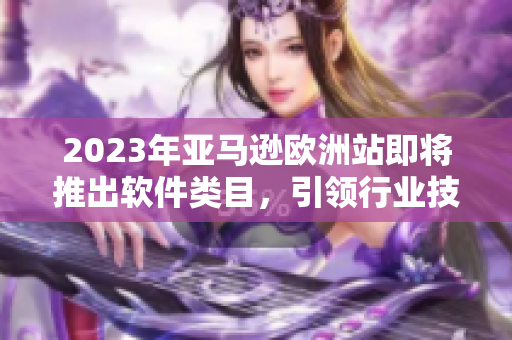 2023年亞馬遜歐洲站即將推出軟件類(lèi)目，引領(lǐng)行業(yè)技術(shù)革新！