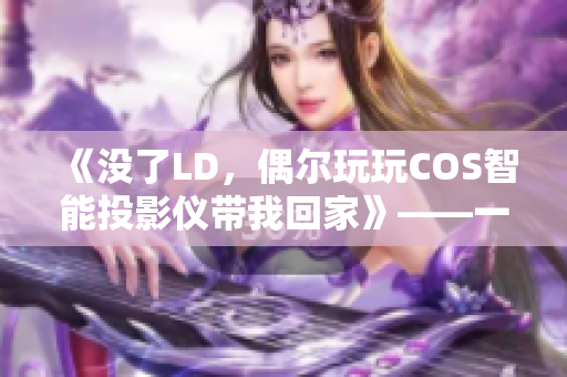 《沒(méi)了LD，偶爾玩玩COS智能投影儀帶我回家》——一個(gè)人夜晚的最佳拍檔