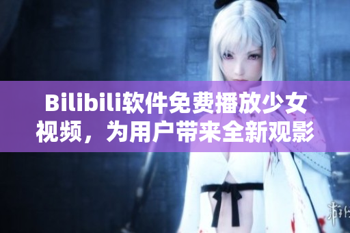 Bilibili軟件免費播放少女視頻，為用戶帶來全新觀影體驗