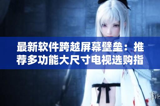 最新軟件跨越屏幕壁壘：推薦多功能大尺寸電視選購(gòu)指南