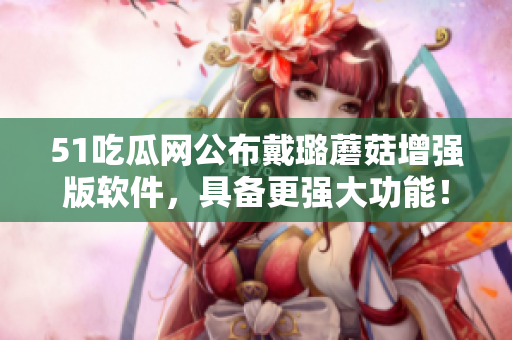 51吃瓜網(wǎng)公布戴璐蘑菇增強版軟件，具備更強大功能！