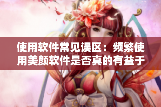 使用軟件常見(jiàn)誤區(qū)：頻繁使用美顏軟件是否真的有益于肌膚？