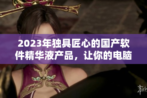 2023年獨具匠心的國產(chǎn)軟件精華液產(chǎn)品，讓你的電腦更快更穩(wěn)定