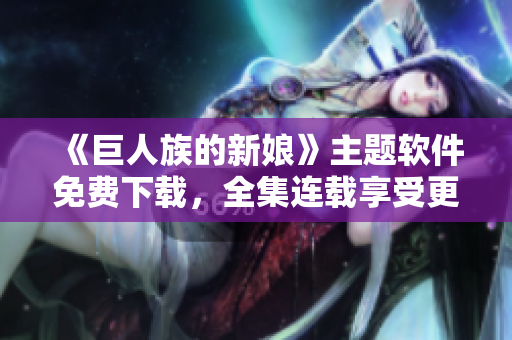 《巨人族的新娘》主題軟件免費(fèi)下載，全集連載享受更佳視聽體驗(yàn)！
