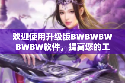 歡迎使用升級版BWBWBWBWBW軟件，提高您的工作效率！