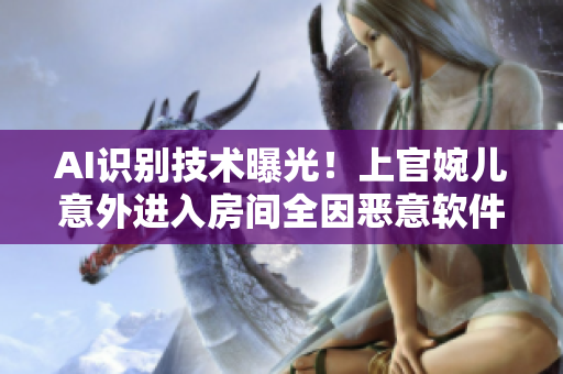 AI識別技術(shù)曝光！上官婉兒意外進入房間全因惡意軟件攻擊！