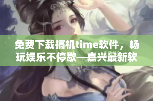 免費(fèi)下載搞機(jī)time軟件，暢玩娛樂不停歇—嘉興最新軟件推薦