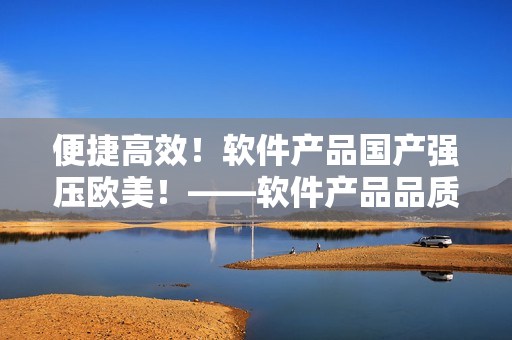 便捷高效！軟件產(chǎn)品國產(chǎn)強壓歐美！——軟件產(chǎn)品品質新聞報道