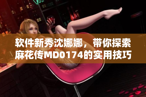 軟件新秀沈娜娜，帶你探索麻花傳MD0174的實(shí)用技巧和操作方法