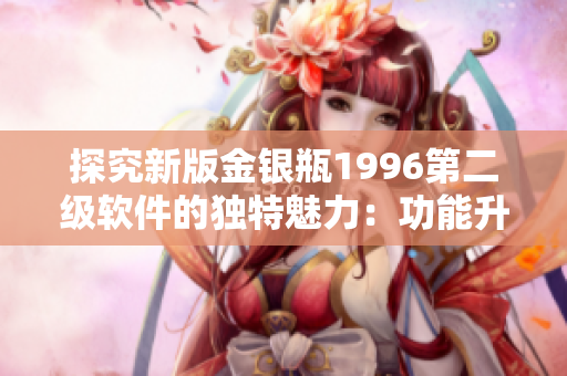 探究新版金銀瓶1996第二級軟件的獨特魅力：功能升級與用戶體驗提升