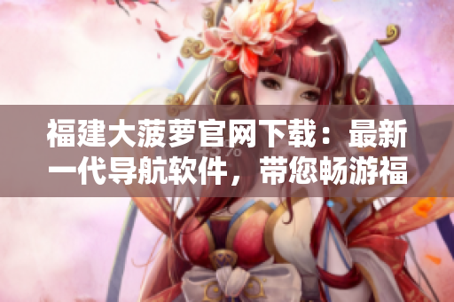 福建大菠蘿官網(wǎng)下載：最新一代導(dǎo)航軟件，帶您暢游福建！