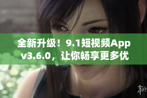 全新升級(jí)！9.1短視頻App v3.6.0，讓你暢享更多優(yōu)質(zhì)視頻內(nèi)容