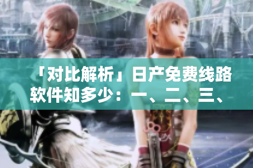 「對比解析」日產(chǎn)免費(fèi)線路軟件知多少：一、二、三、四區(qū)的區(qū)別