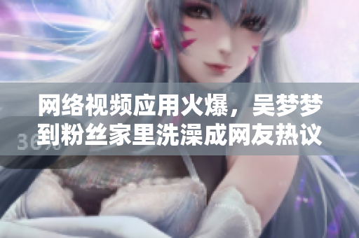網(wǎng)絡(luò)視頻應(yīng)用火爆，吳夢夢到粉絲家里洗澡成網(wǎng)友熱議