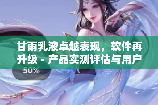 甘雨乳液卓越表現(xiàn)，軟件再升級(jí) - 產(chǎn)品實(shí)測(cè)評(píng)估與用戶反饋揭秘
