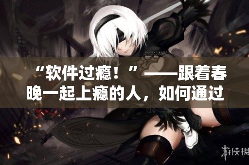 “軟件過癮！”——跟著春晚一起上癮的人，如何通過軟件化解瘋狂？！