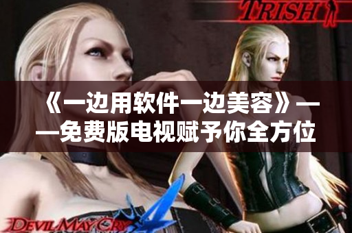 《一邊用軟件一邊美容》——免費(fèi)版電視賦予你全方位的文科技交互體驗(yàn)