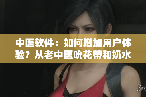 中醫(yī)軟件：如何增加用戶體驗？從老中醫(yī)吮花蒂和奶水視頻中獲取靈感