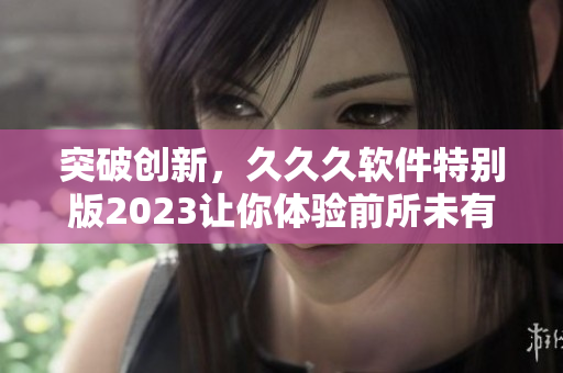 突破創(chuàng)新，久久久軟件特別版2023讓你體驗(yàn)前所未有的功能與性能提升