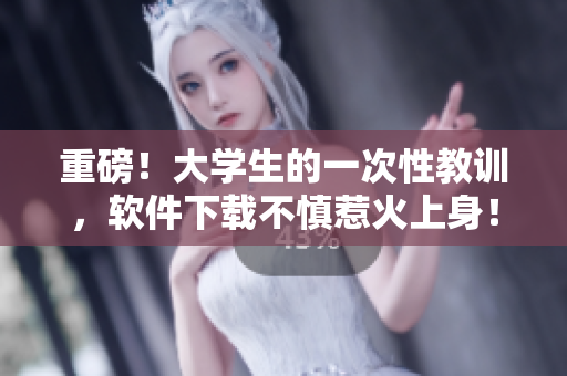 重磅！大學(xué)生的一次性教訓(xùn)，軟件下載不慎惹火上身！從此學(xué)會(huì)避免這些坑！