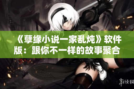 《孽緣小說一家亂燉》軟件版：跟你不一樣的故事聚合平臺