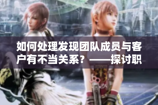 如何處理發(fā)現(xiàn)團隊成員與客戶有不當關系？——探討職場軟件應對策略