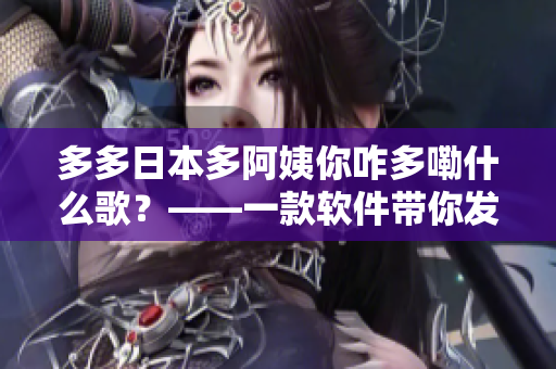 多多日本多阿姨你咋多嘞什么歌？——一款軟件帶你發(fā)現(xiàn)無限好聽歌曲