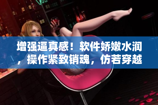 增強逼真感！軟件嬌嫩水潤，操作緊致銷魂，仿若穿越古代