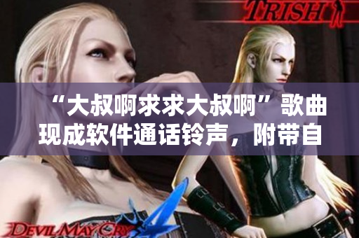 “大叔啊求求大叔啊”歌曲現(xiàn)成軟件通話鈴聲，附帶自定義選項(xiàng)