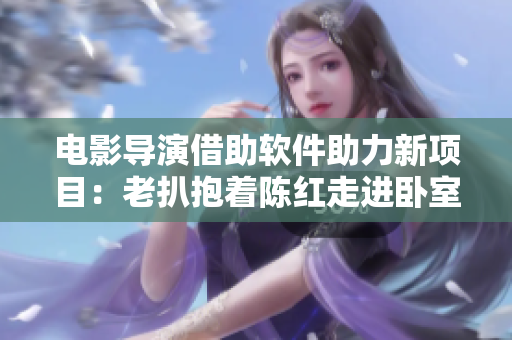 電影導(dǎo)演借助軟件助力新項(xiàng)目：老扒抱著陳紅走進(jìn)臥室