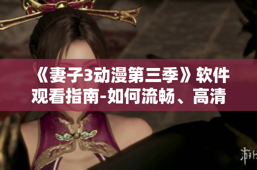 《妻子3動漫第三季》軟件觀看指南-如何流暢、高清、無廣告地觀看？