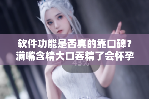 軟件功能是否真的靠口碑？滿嘴含精大口吞精了會懷孕嗎？
